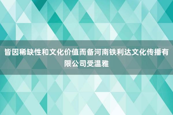 皆因稀缺性和文化价值而备河南铁利达文化传播有限公司受温雅